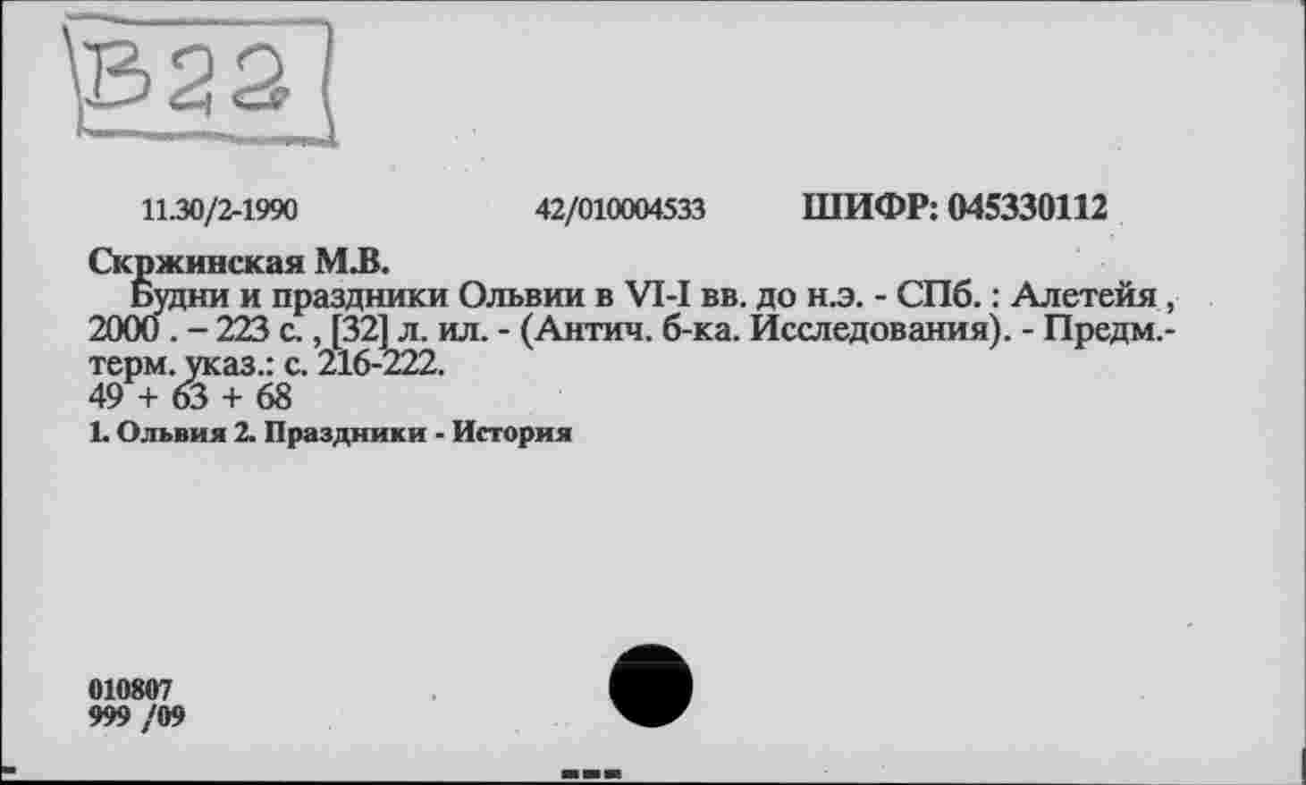 ﻿11.30/2-1990	42/010004533 ШИФР: 045330112
Скржинская М.В.
Будни и праздники Ольвии в VI-I вв. до н.э. - СПб. : Алетейя , 2000 . - 223 с., [321 л. ил. - (Антич. б-ка. Исследования). - Предм.-терм. указ.: с. 216-222.
49 + 63 + 68
1. Ольвия 2. Праздники - История
010807
999 /09